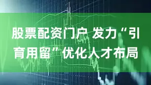 股票配资门户 发力“引育用留”优化人才布局