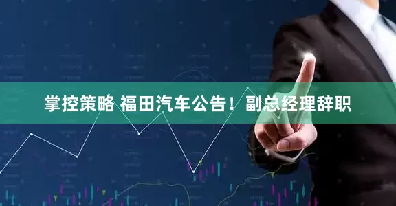 掌控策略 福田汽车公告！副总经理辞职