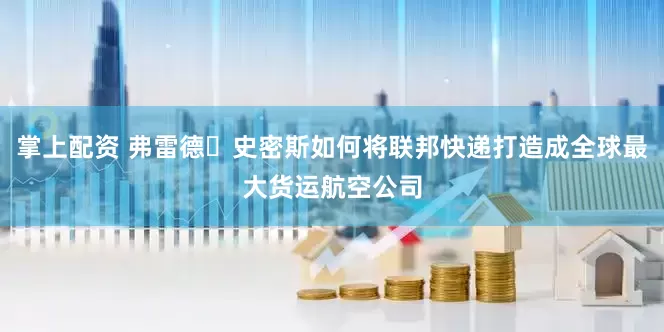 掌上配资 弗雷德・史密斯如何将联邦快递打造成全球最大货运航空公司