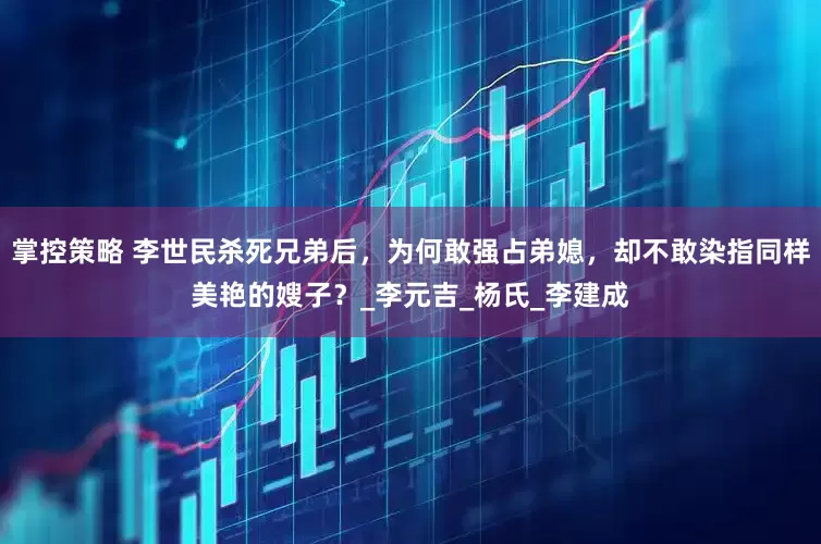 掌控策略 李世民杀死兄弟后，为何敢强占弟媳，却不敢染指同样美艳的嫂子？_李元吉_杨氏_李建成