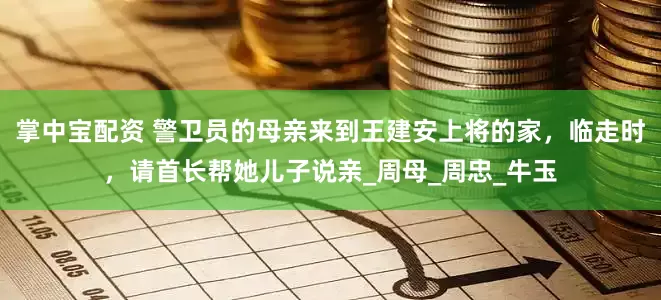 掌中宝配资 警卫员的母亲来到王建安上将的家，临走时，请首长帮她儿子说亲_周母_周忠_牛玉