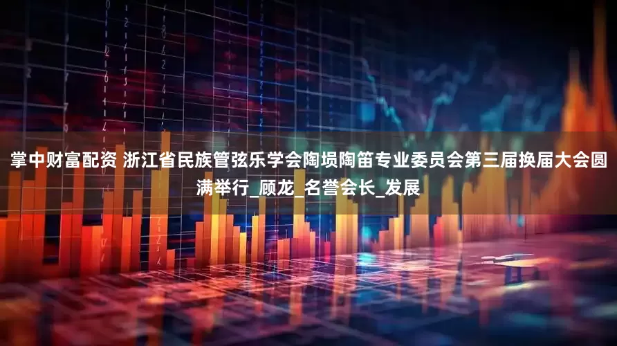 掌中财富配资 浙江省民族管弦乐学会陶埙陶笛专业委员会第三届换届大会圆满举行_顾龙_名誉会长_发展