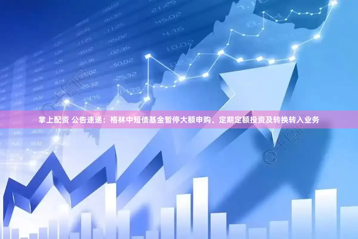 掌上配资 公告速递：格林中短债基金暂停大额申购、定期定额投资及转换转入业务