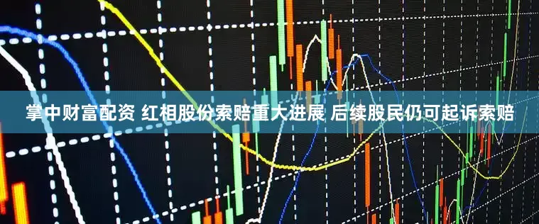 掌中财富配资 红相股份索赔重大进展 后续股民仍可起诉索赔