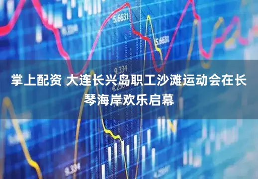 掌上配资 大连长兴岛职工沙滩运动会在长琴海岸欢乐启幕