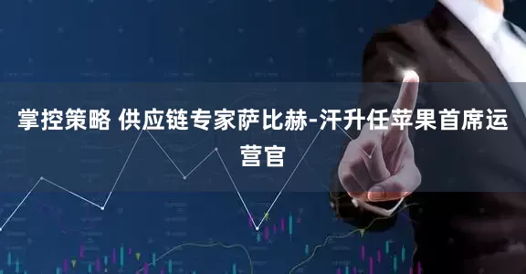 掌控策略 供应链专家萨比赫-汗升任苹果首席运营官