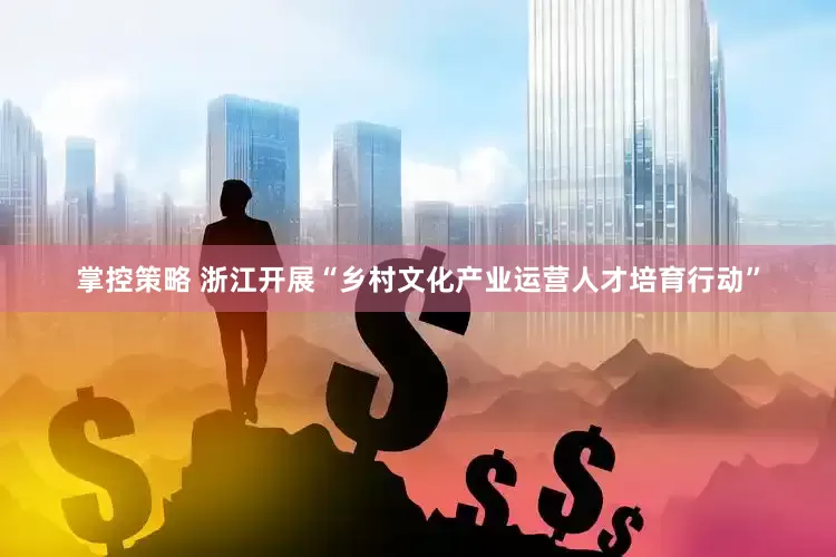 掌控策略 浙江开展“乡村文化产业运营人才培育行动”