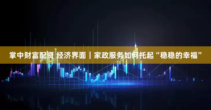 掌中财富配资 经济界面｜家政服务如何托起“稳稳的幸福”