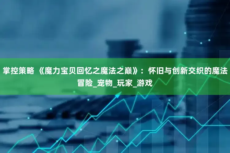 掌控策略 《魔力宝贝回忆之魔法之巅》：怀旧与创新交织的魔法冒险_宠物_玩家_游戏