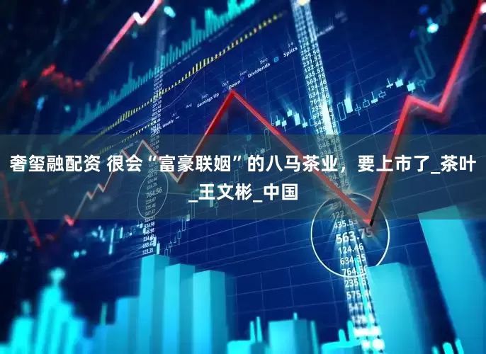 奢玺融配资 很会“富豪联姻”的八马茶业，要上市了_茶叶_王文彬_中国