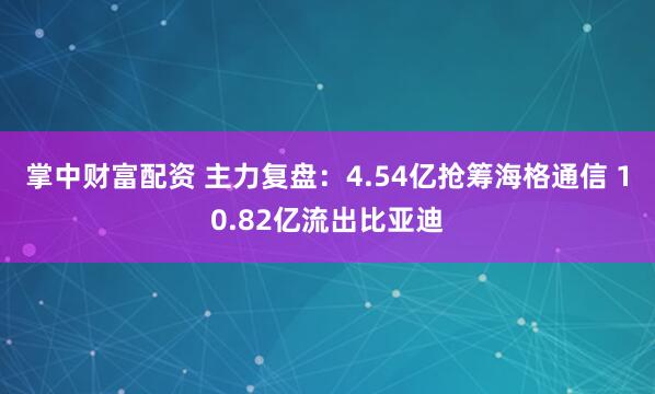 掌中财富配资 主力复盘：4.54亿抢筹海格通信 10.82亿流出比亚迪